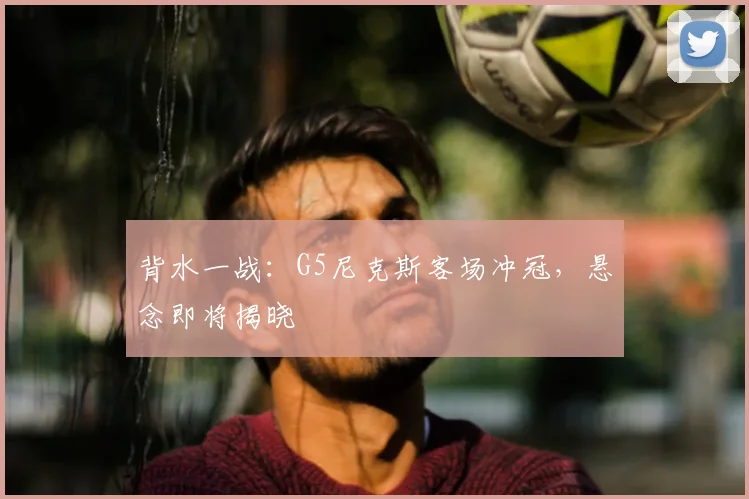 背水一战：G5尼克斯客场冲冠，悬念即将揭晓