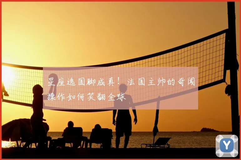 星座选国脚成真！法国主帅的奇闻操作如何笑翻全球