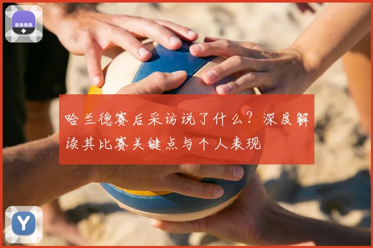 哈兰德赛后采访说了什么？深度解读其比赛关键点与个人表现