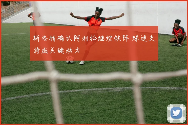斯洛特确认阿利松继续缺阵 球迷支持成关键动力