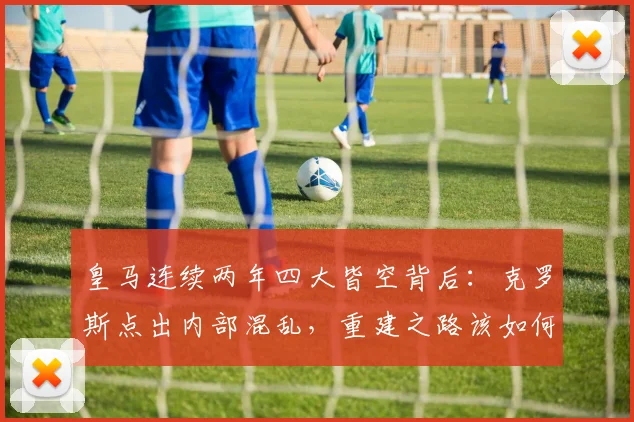 皇马连续两年四大皆空背后：克罗斯点出内部混乱，重建之路该如何走？