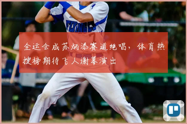 全运会成苏炳添赛道绝唱，体育热搜榜期待飞人谢幕演出