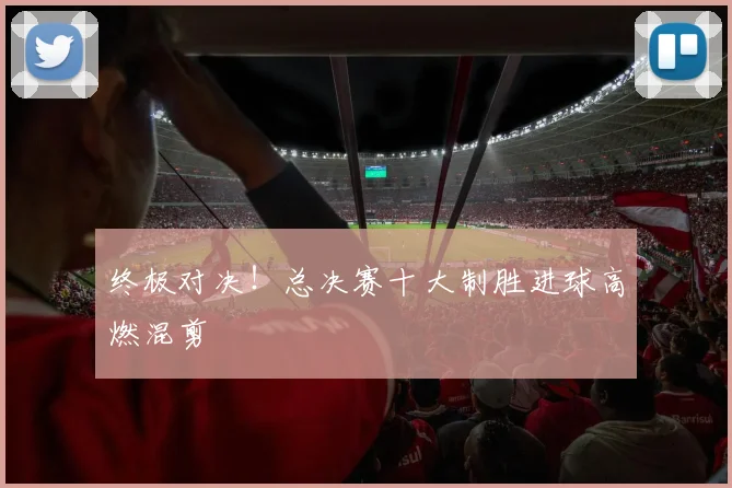 终极对决！总决赛十大制胜进球高燃混剪