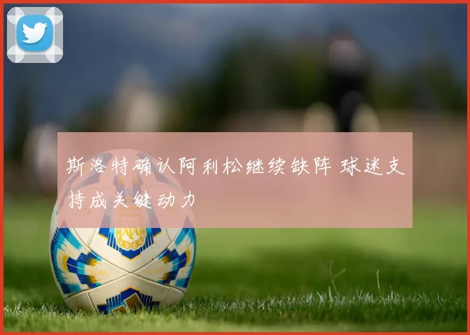 斯洛特确认阿利松继续缺阵 球迷支持成关键动力