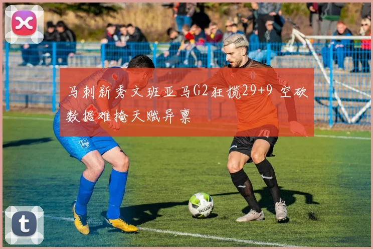 马刺新秀文班亚马G2狂揽29+9 空砍数据难掩天赋异禀