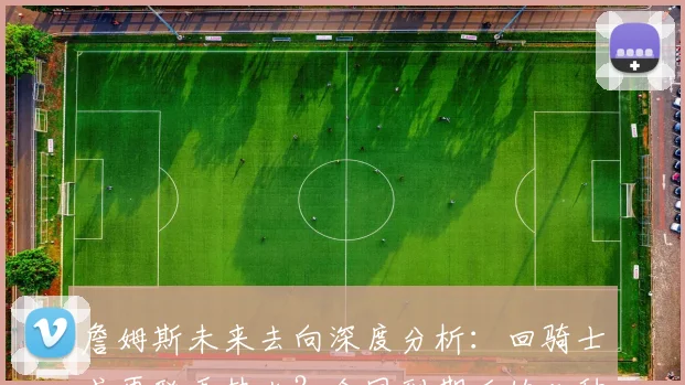 詹姆斯未来去向深度分析：回骑士或再联手热火？合同到期后的几种可能预测