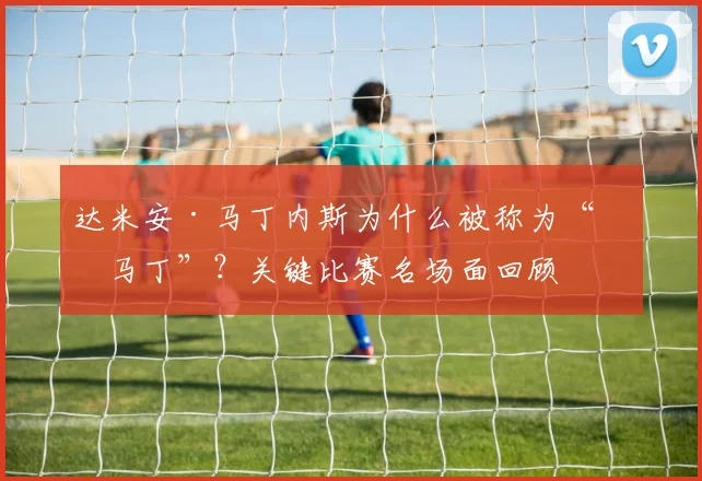 达米安·马丁内斯为什么被称为“圣马丁”？关键比赛名场面回顾