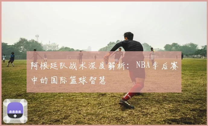 阿根廷队战术深度解析：NBA季后赛中的国际篮球智慧