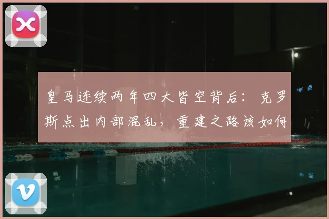 皇马连续两年四大皆空背后：克罗斯点出内部混乱，重建之路该如何走？