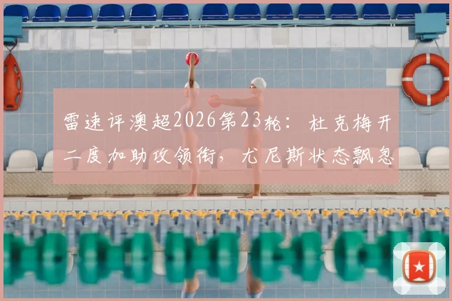雷速评澳超2026第23轮：杜克梅开二度加助攻领衔，尤尼斯状态飘忽，最佳球员花落谁家？