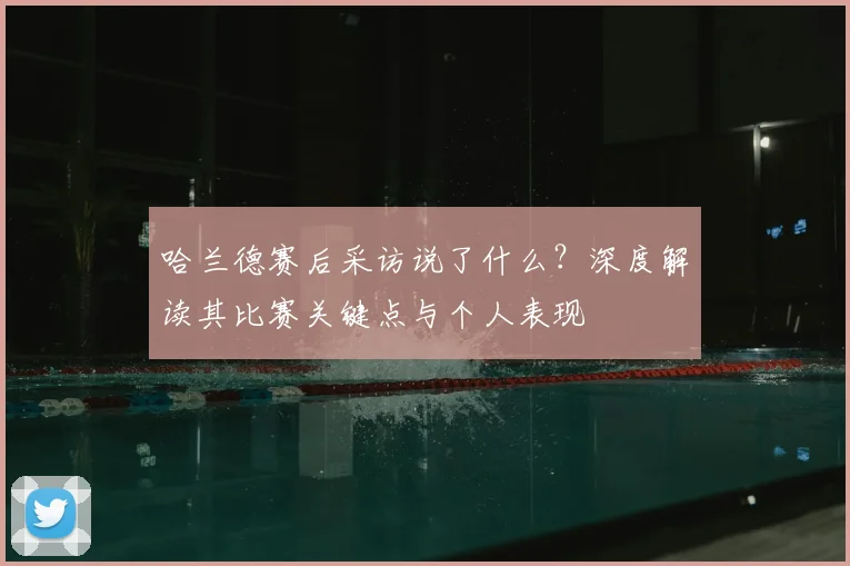 哈兰德赛后采访说了什么？深度解读其比赛关键点与个人表现