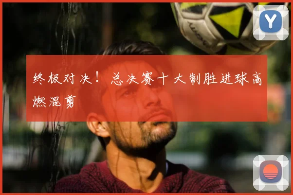 终极对决！总决赛十大制胜进球高燃混剪